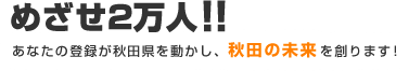 めざせ2万人！！あなたの登録が秋田県を動かし、秋田の未来を創ります！